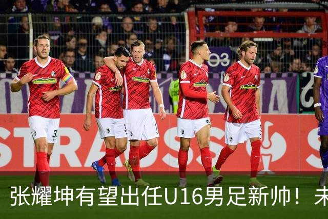 张耀坤有望出任U16男足新帅！未来值得期待，具体以官宣为准