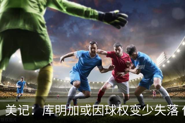 美记：库明加或因球权变少失落 但不会为刷数据破坏球队体系
