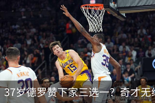 37岁德罗赞下家三选一？奇才无缘威少有兴趣签他 热火掘金加入竞争